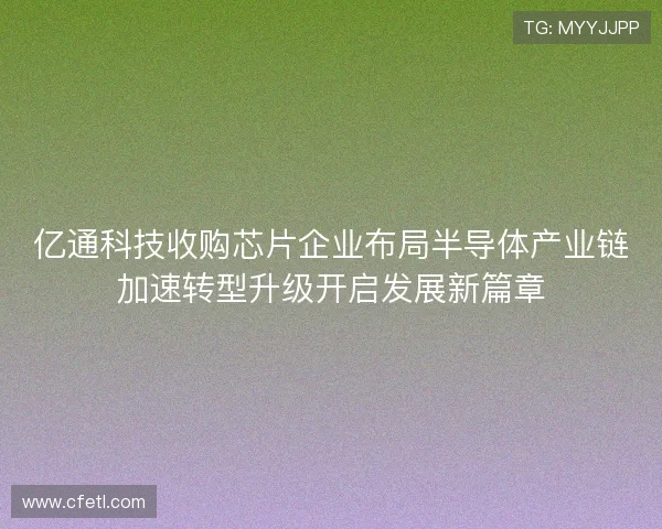 亿通科技收购芯片企业布局半导体产业链加速转型升级开启发展新篇章